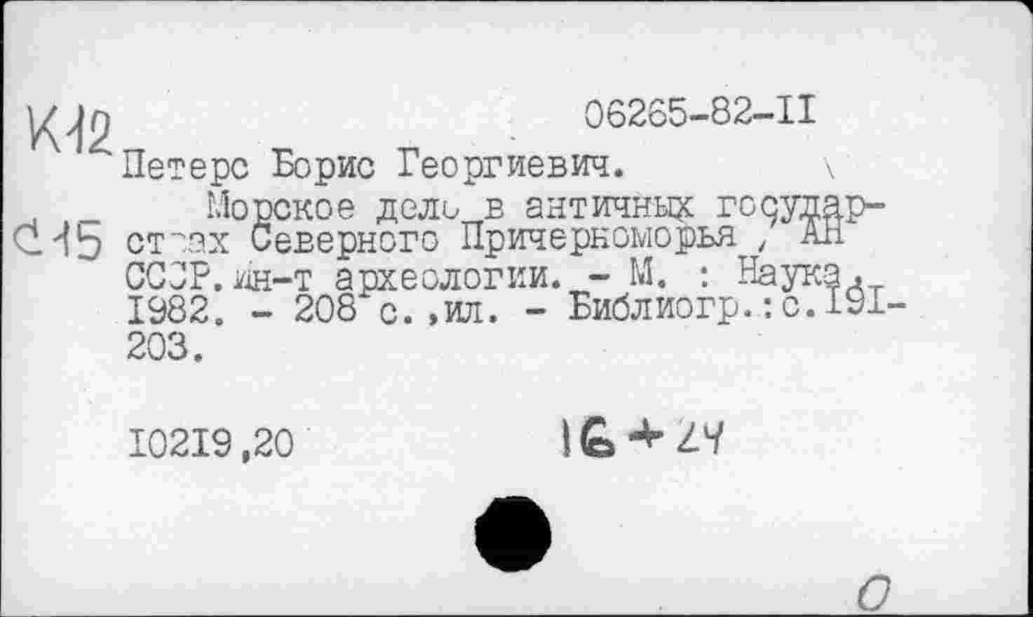 ﻿06265-82-11
Петерс Борис Георгиевич.
К42
Морское дело в античные государ-С_4Ь стоах Северного Причерноморья , Ап СССР.ин-т археологии. - М. : Наука. 1982. - 208*с.,ил. - Библиогр.: с.191-
203.
I02I9,20
